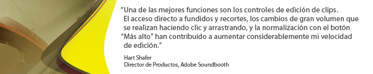 Una de las mejores funciones incluye los controles de edición de clips. el acceso directo a fundidos y recortes, los cambios de gran volumen que se realizan haciendo clic y arrastrando, y la normalización con el botón 'Más alto' han contributo a aumentar considerablemente mi velocidad de edición. Hart Shafer, Director de Productos, Adobe Soundbooth.